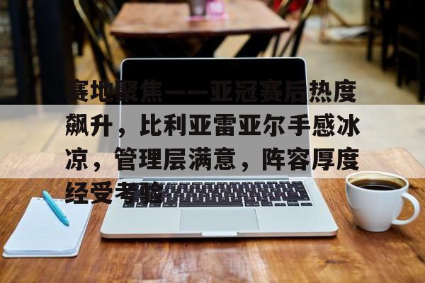 赛地聚焦——亚冠赛后热度飙升，比利亚雷亚尔手感冰凉，管理层满意，阵容厚度经受考验的简单介绍-开云在线