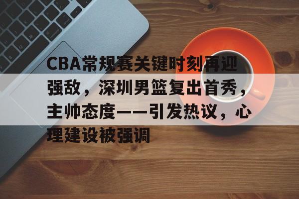 CBA常规赛关键时刻再迎强敌，深圳男篮复出首秀，主帅态度——引发热议，心理建设被强调的简单介绍-kaiyun