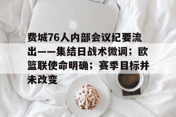 费城76人内部会议纪要流出——集结日战术微调；欧篮联使命明确；赛季目标并未改变的简单介绍-开云